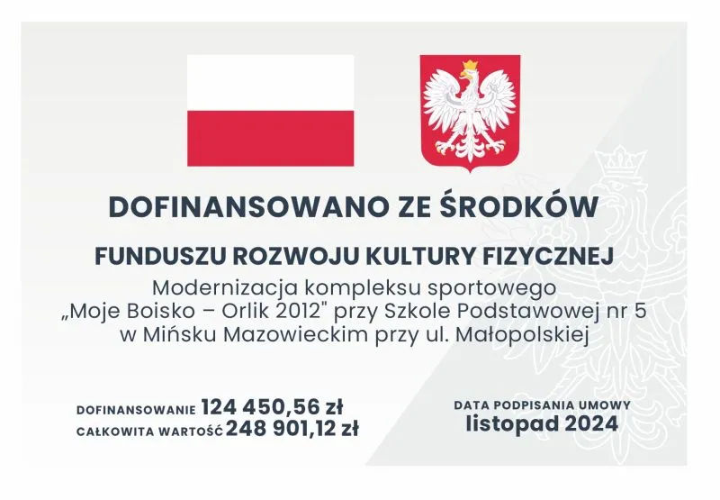 Kliknięcie powiększy obraz. Flaga Polski, godło Polski oraz tekst informujący o dofinansowaniu modernizacji kompleksu sportowego „Moje Boisko – Orlik 2012” przy Szkole Podstawowej nr 5 w Mińsku Mazowieckim kwotą 124 450,56 zł z Funduszu Rozwoju Kultury Fizycznej, data podpisania umowy listopad 2024.