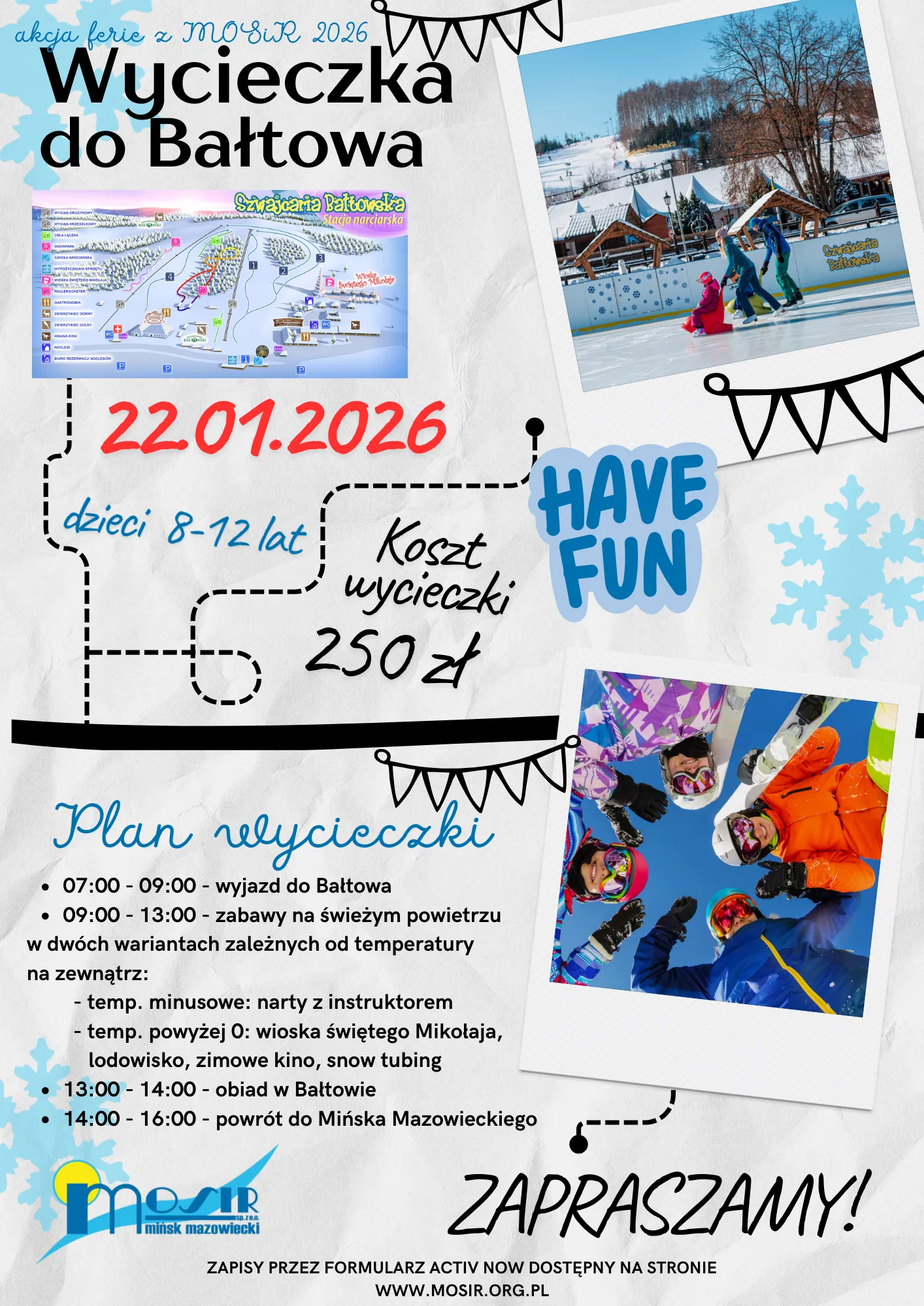 Kliknięcie powiększy obraz. Plakat zapowiadający wycieczkę do Bałtowa 22 stycznia 2026 dla dzieci w wieku 8-12 lat, z kosztami 250 zł. Na plakacie mapa stacji narciarskiej Szwajcaria Bałtowska, zdjęcie osób na lodowisku oraz grupa dzieci w kolorowej odzieży zimowej, stojących w kole i patrzących w górę. Plan wycieczki uwzględnia wyjazd, zabawy na świeżym powietrzu, obiad i powrót, z różnymi atrakcjami zależnymi od temperatury. Na dole logo MOSiR Mińsk Mazowiecki i zaproszenie do zapisów przez formularz online. Tło jasne z ozdobami śnieżynek i banerów.